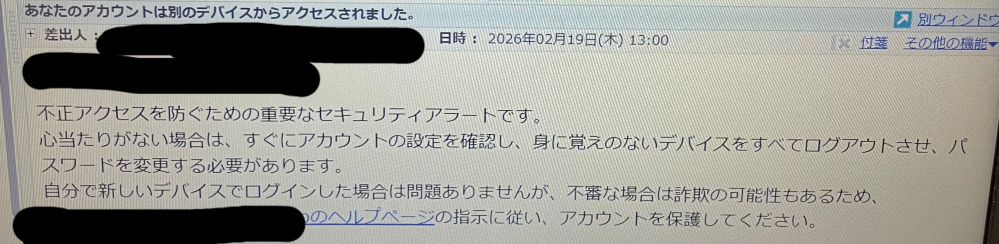 パソコンに 「あなたのアカウントは別のデバイスからアクセスされました。 不正アクセスを防ぐための重要なセキュリティアラートです。 心当たりがない場合は、すぐにアカウントの設定を確認し、身に覚えのないデバイスをすべてログアウトさせ、パスワードを変更する必要があります。 自分で新しいデバイスでログインした場合は問題ありませんが、不審な場合は詐欺の可能性もあるためアカウントを保護してください」とメールが来ました。 今日自分の他のメールアドレスからこのメールアドレスにメールを送ったのですが、それだけでも「別のデバイスからアクセスされた」ということになりますか？