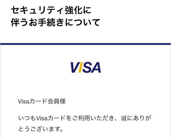 クレジットカードについてです。 VISAから「セキュリティ強化に伴うお手続きについて」というメールが届きました。 内容は 定期的な登録情報の確認をお願いしております 最新の情報が確認できない場合、一時的にカードの利用を制限させて頂くことがあります。 とのことでした 登録内容の確認ボタンがありますが、怖くてクリックしていません VISAのマークが違うような気がします…？ これは詐欺でしょうか？
