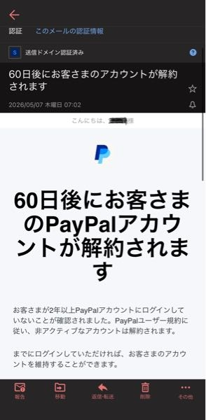 PayPalから 『60日後にお客さまのPayPalアカウントが解約されま す』 とのメールが送られてきました。 この手の迷惑メールは多いのですが、下記の点からどうも正規のメールのように思えます。 ・送信元のメールアドレスが 「service-jp@paypal.com」となっていて一応公式のアドレスと同じアドレスになっている。 ・「送信ドメイン認証済み」と表示されている。 ・「こんにちは◯◯様」の「◯◯」の部分が私の実名であること。 このメールの真偽わかりますか？