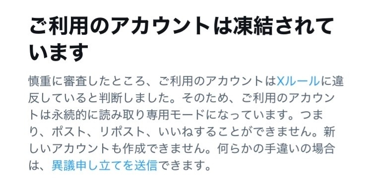 大至急です。 先ほどX（旧Twitter）を開いたところ、アカウントが凍結されているといった趣旨の表示が出ました。 X初心者で、凍結も初めてのことのため凍結を直す手順などがわかりません。 異議申し立てをすれば良いのでしょうか？ またその場合何を書けばいいのでしょうか？ ・最近の投稿に規約に反するものはおそらくないです ・最近は私の返信やいいねの通知がが他の人に行かないというバグ（シャドウバン？）がありました それは凍結前までずっと続いて直っていなかったです ・開くと写真のような表示がされます 凍結について直す手順がわかる方、どうか教えていただきたいです 長文大変失礼しました。