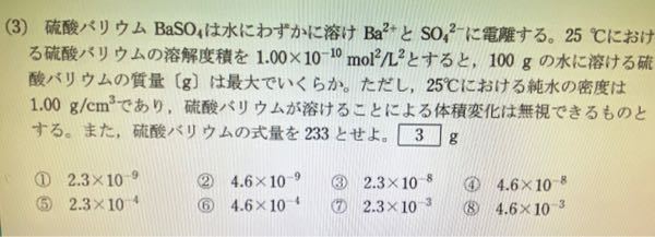 高校化学 溶解度積 この画像の問題で答えは⑤なのですが、どう考えても③になってしまいます。 [Ba^2+][SO₄^2-]=10^-10 BaSO₄をx(mol/L)と置くと、x²=10^-10 x=10^-5 水100ｇ(=0.1L)に対する値を求めるので、×0.1をして、10^-6 式量は233なので、233×10^-6=2.3×10^-8 何度計算してもこうなります。どこが間違っているのか教えて欲しいです ♀️