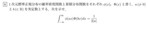 確率統計で分からない問題があり教えて頂きたいです。 1次元標準正規分布の確率密度関数と累積分布関数をそれぞれφ(x)、Φ(x)とする。a ( = 0)とと b (∈ R) を実定数とする.次を示せ。 ∫[−∞→∞](φ(ax)Φ(bx))dx＝1/2|a|