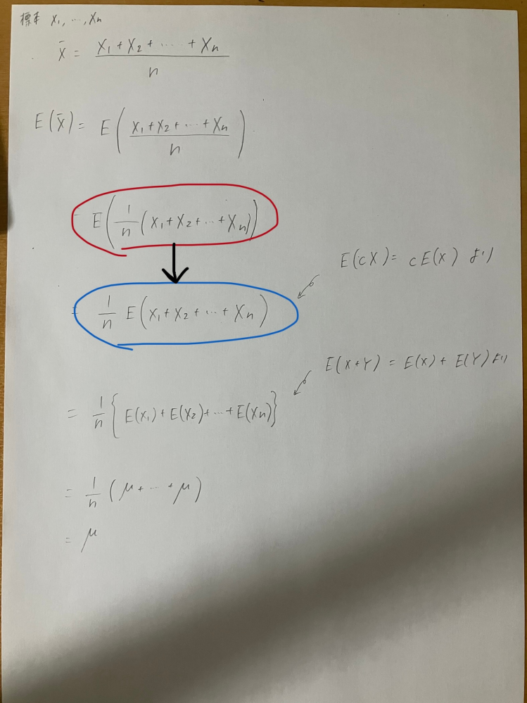 統計学 標本平均の期待値が母平均に等しくなることの証明に関して質問です。 画像の赤で囲ってあるところから、青で囲ってあるところへの変形が理解できません。 理解できない理由としては、 E(cX)=cE(X)という公式のXは確率変数を表していると思うのですが、ここでのX1からXnは特定の値なのでは？ と思ったからです。 無知ゆえに変な質問をしているかも知れませんがどなたか回答頂けると嬉しいです。 よろしくお願いいたします。