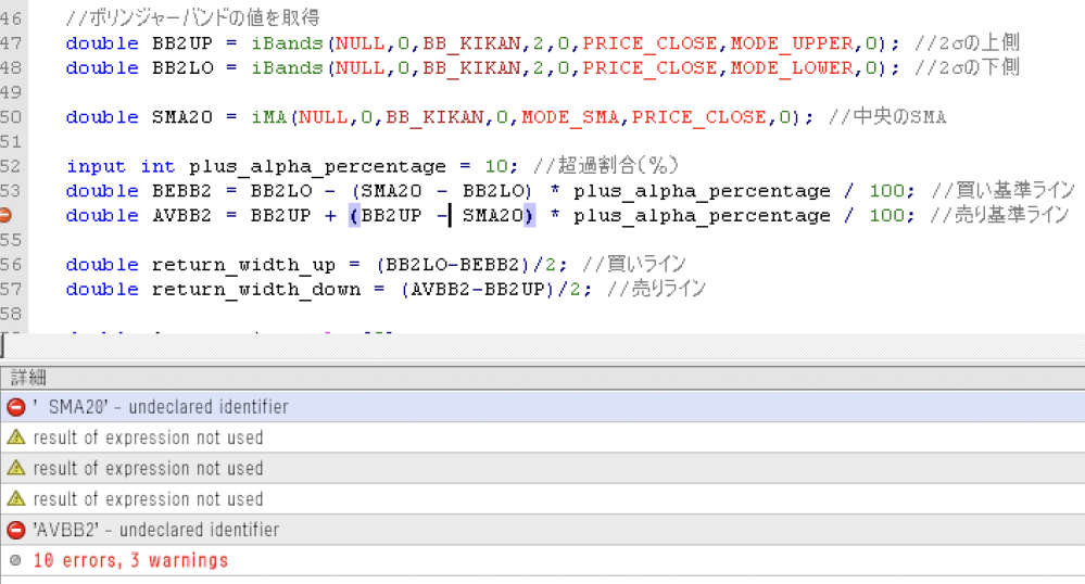 【EA(MQL4)のエラーを解決したい】 EAのコーディング中に、 以下の部分でエラーが出ました。 【コード】 //ボリンジャーバンドの値を取得 double BB2UP = iBands(NULL,0,BB_KIKAN,2,0,PRICE_CLOSE,MODE_UPPER,0); //2σの上側 double BB2LO = iBands(NULL,0,BB_KIKAN,2,0,PRICE_CLOSE,MODE_LOWER,0); //2σの下側 double SMA20 = iMA(NULL,0,BB_KIKAN,0,MODE_SMA,PRICE_CLOSE,0); //中央のSMA input int plus_alpha_percentage = 10; //超過割合（％） double BEBB2 = BB2LO - (SMA20 - BB2LO) * plus_alpha_percentage / 100; //買い基準ライン double AVBB2 = BB2UP + (BB2UP - SMA20) * plus_alpha_percentage / 100; //売り基準ライン double return_width_up = (BB2LO-BEBB2)/2; //買いライン double return_width_down = (AVBB2-BB2UP)/2; //売りライン 【エラー内容】 ' SMA20' - undeclared identifier result of expression not used 'AVBB2' - undeclared identifier どれだけ調べても解決できませんでした。 どうか、ご教授頂けますと本当に助かります。 よろしくお願い致しますm(_ _)m