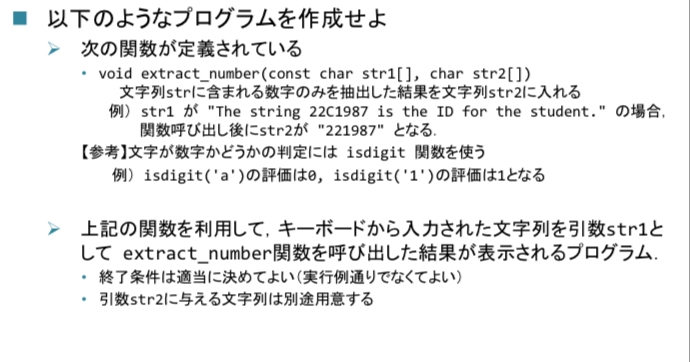下画像の「文字列strに含まれる数字のみを抽出した結果を文字列str2に入れる」という部分のプログラミングが上手くできません。 strcpy関数を使うのでしょうか？ よろしくお願いします。 #include <stdio.h> #include <ctype.h> void extract_number(const char str1[], char str2[]) { for (int i = 0; i != '\0'; i++) { int x = isdigit(str[i]); if(x != 0) { //ここが分からない } } int main(void) { char str[256], str2[256]; printf("文字列を入力(64文字以下,xで終了): "); fgets(str, 64, stdin); { char *p = str; for(p = str; *p != '\0'; p++) ; *p = '\0'; } if(str[0] != x){ extract_number(str, str2); puts(str2); } return 0; }
