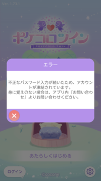 ポケコロツインについてです
パスワードを数回打ち間違えてしまいアカウントが凍結されてしまいログインすることが出来なくなりました。 他端末ではログインすることは出来るのですが私の端末の方では全くログインすることが出来ない状態です
私の端末の方では二度とポケツイをすることは出来なくなってしまったのでしょうか
私は少し前に出戻りで新しいアカウントを作りまったり楽しんでいたのですが1つの娯楽が...