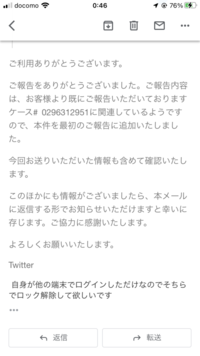 twitterで「お使いのアカウントに不自然なアクティビティを検出しました。安全のため、パスワードが変更されるまでアカウントはロックしました。 」と出てきてしまい電話番号を使ってパスワード変更しろと言われました。心当たりがないため異議申し立てをすると本メールに引き続き返信してくださいと言った感じの返信が来たため返信しました。その際の返信の仕方についてこの写真のようなやり方であってますか？
...