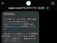 先日、Lapis LiveというVライバー事務所の公式TwitterのDMからスカウトが届きました。。（下記画像参照） 私は今Mirratv（ミラティブ）というアプリで配信してるんですけど、こういうことが初めてでこのDMは怪しいものなのかも分からず、また、ネットで調べたらSNSのDM等からくるスカウトメールは乗らないほうがいいといくつか書いてあったり、、
しかしLapis Liveの評判に...