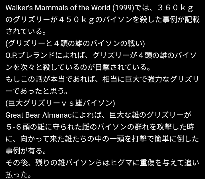 ヒグマは雑魚？ヒグマ最強説は愚かの極み？(より多くの回答をお待ちしています•多角的な回答も可) oso18というヒグマは600-700kgの乳牛を倒す事は殆どできず、 更に気性が荒い500kgの牛リオンに返り討ちにされた。 以下のテキストにグリズリーが4頭のバイソンを次から次へと倒した。バイソンを一撃で仕留めた。と有りますが、信憑性は低いですかね？ (余談)私がこれまで読んだ記事や書物を参考にすると、熊の強さはこうですね。 [月輪熊＜エゾ羆＜グリズリー＜コディアック羆＜ウスリー羆≦北極熊] (エゾ羆と同じ亜種の)ウスリー羆の気性は(何故か)様子が可怪しく、 北極熊は肉食性が強いため、殺傷能力も技術も高くても当然かなって。