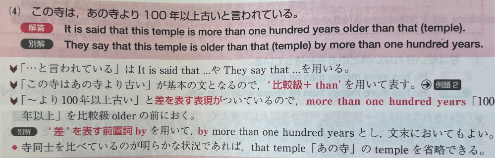 高校英語 この寺は、あの寺より100年以上古いと言われている。 これを英語に直すと言う問題で、This temple を主語にした書き方はできないのでしょうか？ 私は ”This temple is said to be more than one hundred years older than that temple.” としたのですが、解答にそのような書き方がありませんでした。 画像は解答です。 どなたか教えていただけると嬉しいです。