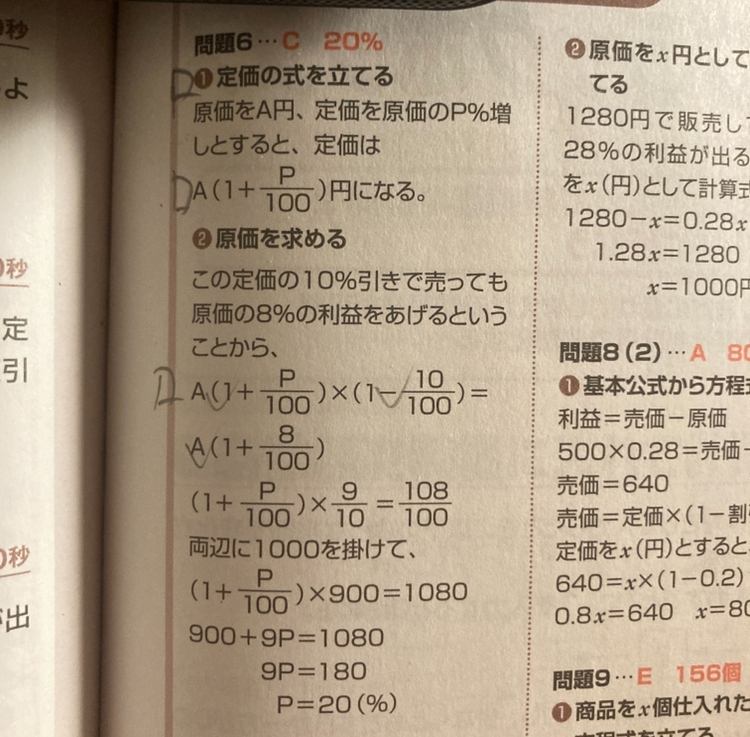 ある商品を定価の10%引きで売り、原価の8%の利益が出るようにしたい。定価を原価の何%増し何すれば良いでしょうか？ という問題の解答で二つ質問したいです。 1. 途中でAが消えているのですが、この過程を知りたいです。 2.両辺に1000を掛けての箇所での計算は (1 + p/100) x 9/10 x 1000 ＝108/100 x 1000 であり、なぜ、左辺の「(1 + p/100) x 9/10」の「9/10」に掛けるのに、「(1 + p/100) 」と「9/10」の両方 (1 + p/100)x 1000 x 9/10 x 1000 ＝108/100 x 1000 をしていけないのか を教えて欲しいです。宜しくお願いします。