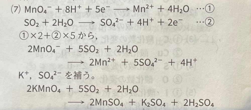 高校化学基礎について質問です。 画像は(7)「硫酸酸性の過マンガン酸カリウム水溶液に二酸化硫黄を吹き込む」 という問題の解説で 化学反応式で最後に足りないイオンを書き足す所は分かっています。 しかしこの(7)の問題の最後で左辺にはK+しか出していないのに右辺にK+とSO4^2-を足しているのは何故ですか？ イオンを補うときは両方に同じ数足すのではな いのですか？ 左辺にSO4^2-を足さない理由を教えて下さい。