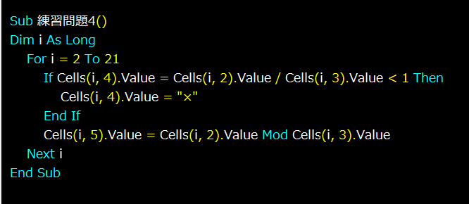 Excelの神髄というサイトでVBAの勉強をしています。 マクロVBA入門編という章の、マクロVBA練習問題をやっているのですが、練習問題4（Ifの練習）で自分の書いたコードでは思うような結果を得られませんでした。 それが画像のコード（下にも記載）になるのですが、これだとD列の箱数がすべて×になってしまいます。 IF文で、セル(i,4)の値にセル(i,2)÷セル(i,3)の結果を入れ、それが１以下ならセル(i,4)に×を入れるという風に書いたつもりなのですが、どうしてこうなってしまうのでしょうか。 ---------- Sub 練習問題4() Dim i As Long For i = 2 To 21 If Cells(i, 4).Value = Cells(i, 2).Value / Cells(i, 3).Value < 1 Then Cells(i, 4).Value = "×" End If Cells(i, 5).Value = Cells(i, 2).Value Mod Cells(i, 3).Value Next i End Sub