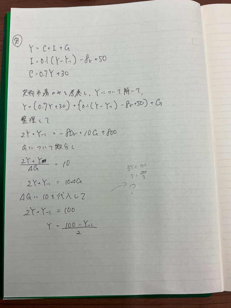 マクロ経済学の乗数効果の問題について質問です。 ある経済において実物市場では Y＝C+I+G I=0.1(Y－Y-₁)－8r+50 C=0.7Y+30 Y ：国民所得 C ：消費 I ：投資 G ：政府支出 Y-₁：前期の国民所得 r ：利子率 という関係が成立している。 この経済において、政府支出が 10 単位追加された場合、実物市場だけを考慮したとき （利子率が不変）、国民所得の増加はいくらになるか。ただし、物価水準は一定であり、政府支出は外生変数であるとする。 ΔGの形に変形したいのですがY-₁の扱い方がわかりません。 1度解いてみたものも添付するので良ければ解法のアプローチについて教えて頂きたいです。