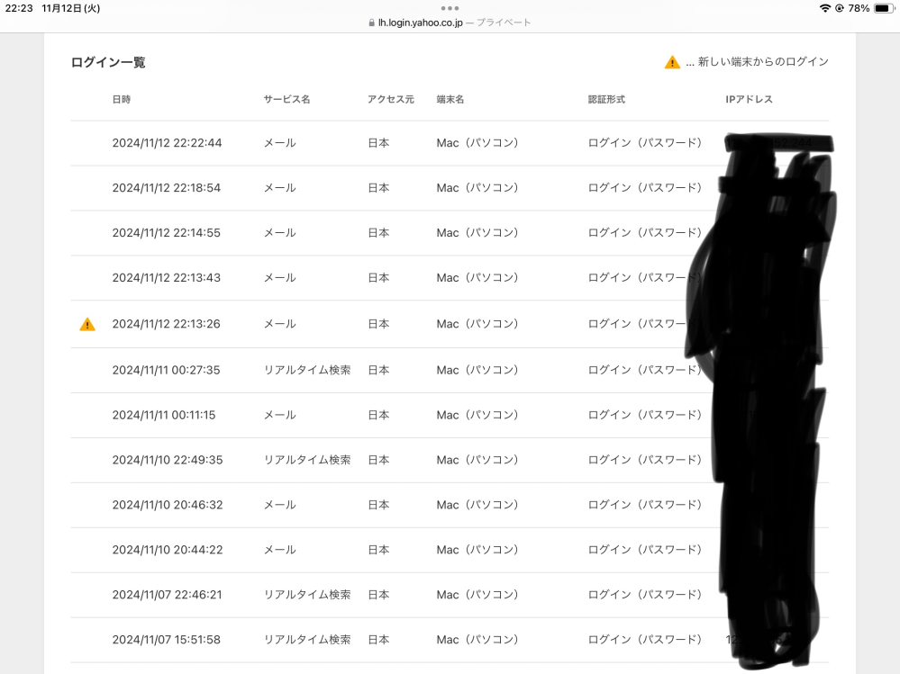 Yahooメールのログインアラートについて質問です。 先程(22時13分)、Yahooメールにログインしたら、ログインアラートが出てきました。 これまでずっと同じ端末(iPad、シークレットモード)でログインしてきたのですが、 ログインアラートが届いており、詳細を見るとそれまでは同じIPアドレスだった(⚠️マークより下)のですが、22時13分以降のIPアドレスはそれまでと違うものになっていました。 なにかウイルスとか入っているんでしょうか。 あと、iPadなのにMac表記になっているのも怖いです。教えてください