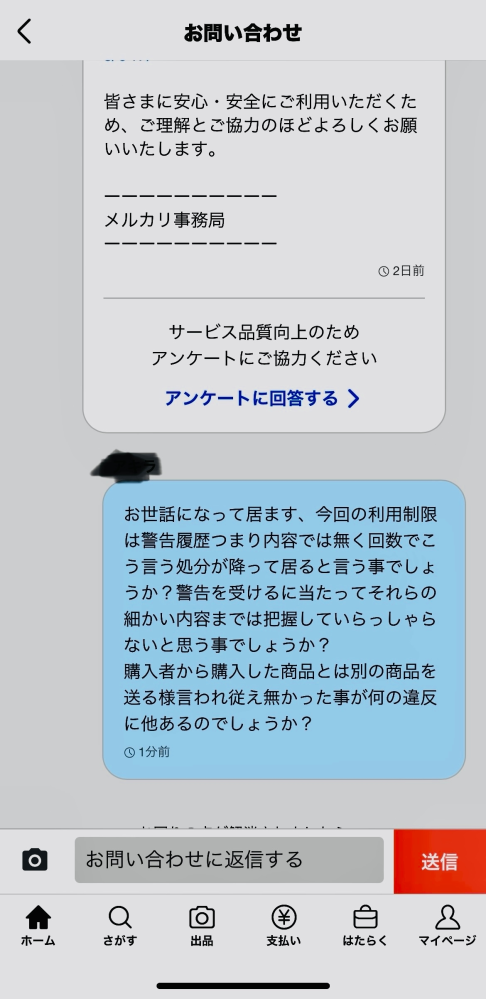 メルカリで最近購入者が頻繁にキャンセル申請して来るのですがこの理由が説明に不備あったからや商品に不備あったからと言う物で何処に不備あったのか聞いても返答なしで商品に関しても返送されず、 只々運営からはメールで以下の迷惑行為が確認されました、商品説明欄に虚偽の内容などが確認された為、迷惑行為に当たると言う様な内容うの通知、似た様なアカウントから虚偽キャンセルの様な事をされしまいには私のアカウントが度重なる迷惑行為とされ利用停止を受けました、画像は2日程前の物になりますが運営からの返事は来て居ません。 何なんですかねこの会社、何かアカウント復帰に向けてできる事って有りますか？