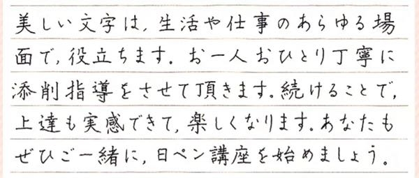 書道教室、美文字、ペン字の練習。 社会人です。字が下手、というわけではないのですが自分の字が好きになれません。 バランスを取るのが苦手で、文章によって綺麗に書けたり書けなかったり…字を書くのに苦手意識があります。 なので字を習ってみたいと思い、近所の書道教室に何軒か見学に行きました。 どこも練習方法としては、毎月発行される書道誌に掲載されている課題を1ヶ月繰り返し練習するというもの。 本当にどこでも手本として出される基本の字、小学生が習う字、という感じです。 私が綺麗だなと思うものは画像のような字で、日ペンの通信教育の字が好みです。 こういう字を書けるようになるために、基本に忠実なものをまずは勉強するべきですか？それとも初めから日ペンの手本の字を真似するべきなのでしょうか？ 自宅だとどうしてもサボってしまいがちなので対面で教えてもらえる書道教室に通おうかと思っていたのですが、字のことで悩んでいます。 どなたかアドバイスいただけると嬉しいです。 よろしくお願いします。