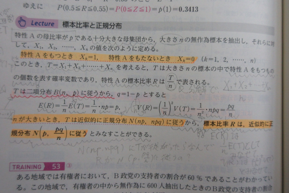 数学Bの統計的推測の標本比率についての質問です。 ちょっと汚いですが、オレンジのマーカー下から二行目のところの「nが大きいとき、Tは正規分布N(np,npq)に従うから、、、」の"従うから"の"から"の意味が分かりません。 従うからもちろんRの期待値と分散が求まるのはわかります。期待値と分散が、写真の式のようにE(R),V(R)としてp,pq/nと、求まる。というのはわかります。 しかし、期待値と分散がこのように求まったとしても、正規分布にRが従うとはならないはずですよね。"正規分布に近似的に従う"となるためには、二項分布のnが大きいとき、又は母集団から標本を採ったときに、標本平均Xバーが標本の大きさが大きいときに限って母平均、母分散とで近似的になるということしか高校の範囲では勉強しません。 なぜ、Tが正規分布N(np,npq)に従ったから、Rもそれに便乗しているかのような説明で正規分布に近似するのか。その理屈がわかりません。 個人的な仮説なのですが、RはT/nとしてあらわされる確率変数としてみて、Rも同じ(正規)分布になるのでは？と思ったりもしているのですが、果たしてどうなのかわかりません。 結構考えました。まる1日は費やしたと思いますが、どの本にも記載がなく、、教えていただけると幸いです。