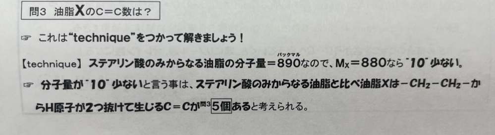 油脂XのC＝C結合の数を求める問題です。 画像のように、ステアリン酸のみからなる油脂は飽和脂肪酸なのでC＝C結合がなく、その分子量890を基準にして、減った分子量はH原子なのでC＝C結合の数が求められます。 ですが、別の問題で、分子量830の油脂があります。画像のように計算すると、890-830＝60 であり、H原子が飽和状態から60抜けたのでC＝C結合の数は30になります。しかし答えは2でした。画像のような方法が使えない時があるのでしょうか？ ちなみに分子量830の油脂はC53H98O6であり、オレイン酸2個とステアリン酸1個からなる油脂です