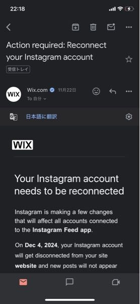 至急です。wix.comというサイトから写真のようなメールが来ました。インスタグラム関連のメールらしいです。このサイトからのメールは初めてなのですが、何をしたらいいかわかりません。 インスタの投稿やデータなどは消したくありません。無視しても大丈夫ですか？どうすればいいか教えてください。 日本語訳は以下の通りです。 Instagramアカウントを再接続する必要があります Instagram は、Instagram Feed アプリに接続されているすべてのアカウントに影響するいくつかの変更を行っています。 2024 年 12 月 4 日に、Instagram アカウントはサイトのウェブサイトから切断され、新しい投稿はウェブサイトのフィードに表示されなくなります。この日付より前の Instagram 投稿はサイトに 60 日間残りますが、その後は表示されなくなります。 Instagram フィードを引き続き表示するには、新しい Instagram フィード アプリを追加し、サイト エディターでアカウントを再接続します。方法については、ヘルプ センターの記事をご覧ください。 新しいアプリを入手