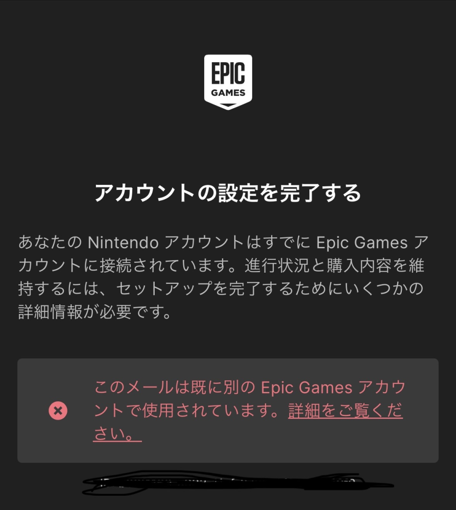 Fortniteについて質問です。長文です 子供が始めたいというのでSwitchに入れたのですが始める際に最初の登録エピック・ゲームズ本登録しないといけないのを知らずにスルーしてしまい仮登録のままプレイしてきました 誕生日にボイスチャットできるやつが欲しいと言われ購入し簡単に繋げられると思っていたらエピック・ゲームズとSwitchの連携が必要であることがわかりました そこから登録をし続けたのですが無名のアカウントになっておりメアドはすでにSwitchに登録されていると出てしまい本登録に進めず エピック・ゲームズのサイトで問い合わせをし色々教えていただいた方法をやってみたのですがやっとSwitchのログイン画面までは進むもそこから本登録画面へは移行できず エピック・ゲームズの方からも 「大変恐縮ながら、本登録を完了するためには、セルフサービスで行う必要がございます。 なお、Nintendoアカウントでログインされる際は必ず正しいNintendoアカウントでログインされていることをご確認いただくようお願い申し上げます。」 と返事があり Nintendoアカウントも間違ってはないがNintendoアカウントが何かしら違うから出来ないのかと思い始めたのですがどこをどう確認してもアカウントが違うということはなさそうです(アカウントは一個私のものしか登録されていませんし使うのも私のだけです) どうやったら連携できるのか教えて欲しいです 何が違うのか全然わからず 必ず最後はこの画面になってしまいます もう諦めるしかないのかこのことばかりやって疲れました 本登録できるまでわかる方いたら知りたいです