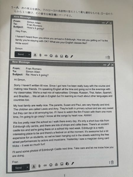 この問題の答えを教えてください。 (1) According to the emails, why did Simon send an email to Fran? ①He was worried if Fran was doing well. ②He wondered if Fran had arrived safely in Edinburgh. ③He had forgotten to reply to Fran's message. ④He wanted to ask a favor of Fran. (2) According to the emails, which of the following is NOT true about Fran's host family？ ①They live within walking distance of Fran's school. ②The children in the family are both primary school students. ③Lewis and Amy won't let Fran watch the movie Frozen. ④ Fran lives with two adults and two children. (3) According to the emails, what has Fran done in Edinburgh so far? ①He has visited Edinburgh Castle with his classmates. ②He has watched a street performer doing card tricks. ③He has been speaking English, Chinese, and Thai every day. ④ He has been singing the Frozen songs with his host family children.