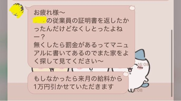 質問失礼します！ アルバイトの従業員証明書を無くしました！ ここのアルバイトは2週間ほど前に既にやめていて証明書の再発行はしないのですが1万円の罰金があると聞いてかなり驚いてます！ 初めてのアルバイトだったのでこれが普通なのか分かりません！ どなたかご経験がある方教えていただけると幸いです！！！よろしくお願いします！！！！！