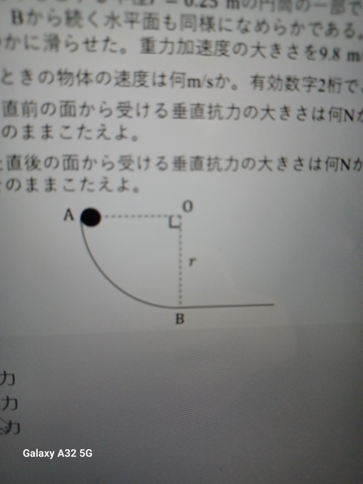 高校一年の物理の質問です。 この問題がどうしても解けないので どなたか教えていただけませんか？ 曲面ABは、点○を中心とする半径 r = 0.25 の円筒の一部であり、内面は なめらかである。Bから続く水平面も同様になめらかである。点Aから質量 2.7kgの物体を静かに滑らせた。重力加速度の大きさを9.8msとする。 (1) Bを通過するときの物体の速度は何m/sか。有効数字2桁でこたえよ。 (2) Bを通過する直前の面から受ける垂直抗力の大きさは何Nか。 求めた数字をそのままこたえよ。 (3) Bを通過した直後の面から受ける垂直抗力の大きさは何Nか。 求めた数字をそのままこたえよ。