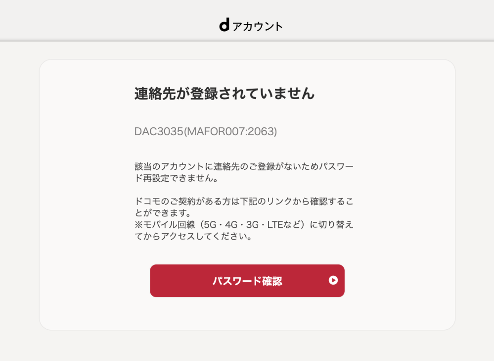 dアカウントのロックについて質問です。 dアカウントにロックがかかってしまいました。（現在ID、PWは把握しています） 手順に沿ってロック解除を進めていたのですが、添付画像のように連絡先が登録されていない為ロック解除ができない旨が何度も出てきてしまいます。 連絡先の登録がない場合の手順も記載されていたのですが、「セキュリティコード送信先を確認し・・・」の操作画面にならないため、困っています。 ドコモショップへ行くほか、解決策を知っている方がいらっしゃいましたら、教えていただきたいです。 以前ドコモ回線を契約していましたが、現在は別回線です。