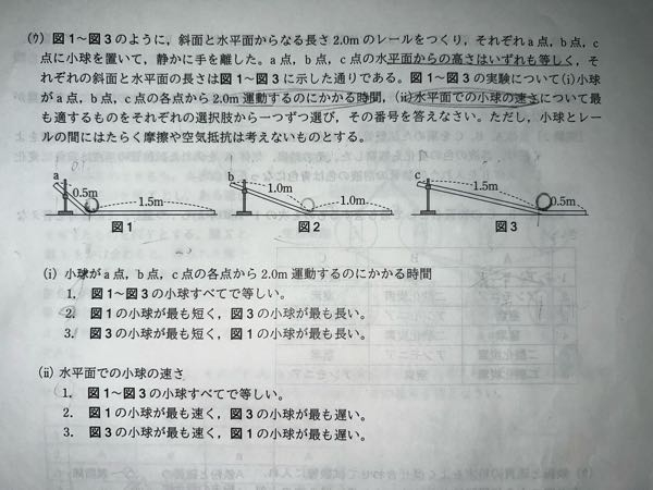 中学理科の物理分野についての質問です。 下記問題において設問(i)の「2.0m移動するのにかかる時間」が図1が最も早くなる理由が分かりません。 最下点での速さが同じになる事は理解できます。 そして、斜面を下るのにかかる時間が図1が最も短くなることも理解できます。 ただ、コースの全長がどれも2.0mであることから、「2.0m÷平均の速さ」で時間を求めるとどれも同じ値になるのではないかと思いました。 ご回答のほど、よろしくお願いします。 (解説は大人向けに書いていただいて大丈夫ですが、なるべく中学理科の範囲でのご説明をお願いします。)