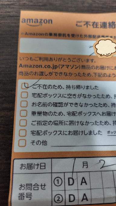 Amazonから荷物の不在用紙が入っていました。 Amazonには何も注文していません。 不在用紙に、こちらの名前はなく部屋番号しか記載されていません。 引っ越してきて２ヶ月で、時々前の住人の荷物が届きます。 配達の人も忙しいと思うので、おそらく間違っていることを連絡したいのですが、QRコードを開いても私のAmazonの注文履歴が出るだけです。 電話番号には自動音声受付と書いてあります。 Amazonに連絡したくても該当するところがありません。 どうすればいいのでしょうか？