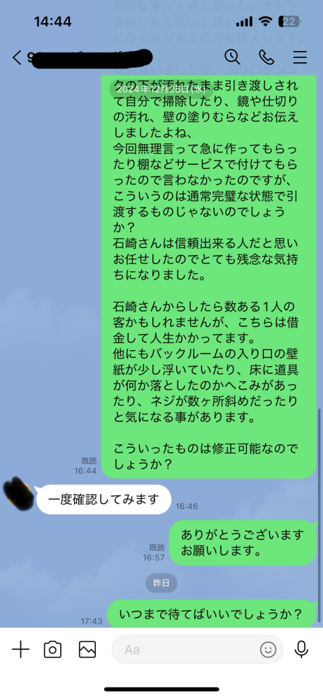 お店を作ってもらったのですが、施工会社の仕事が雑だったので手直しをして欲しく連絡したら確認しますと一言。 2週間音信不通、流石にもう待てないので連絡しましたが1日待っても連絡なし… 施工料を支払った以降はこんなものなのでしょうか？ 信用してお願いしたので正直悲しいです。 どなたかご教授お願いいたします。