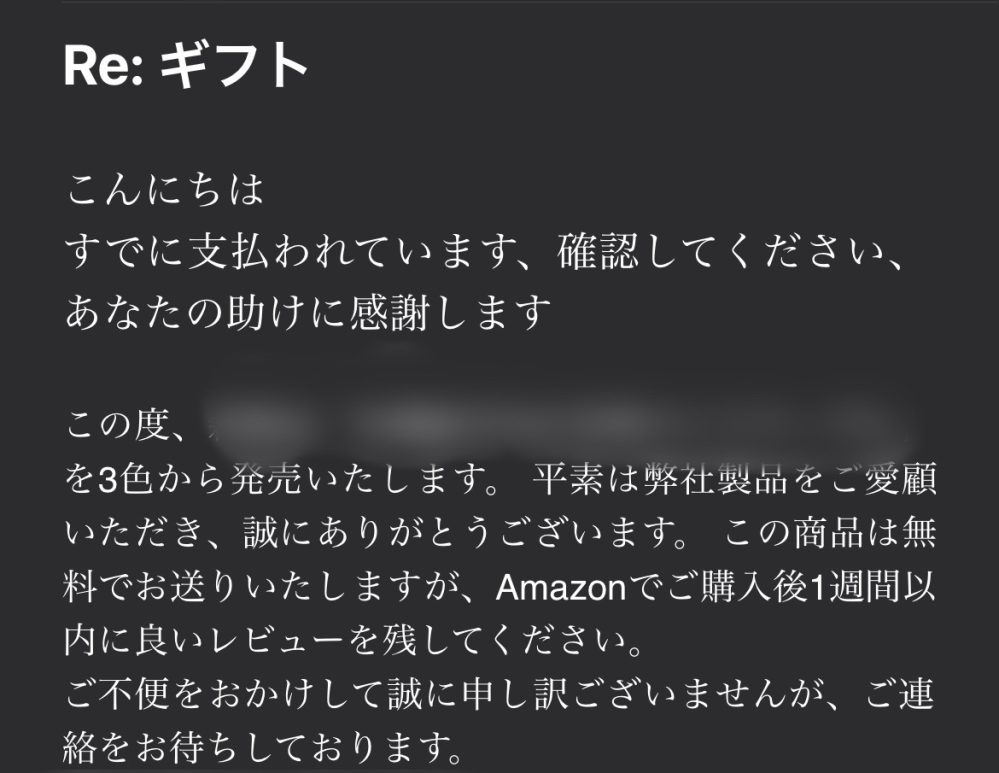 緊急です！！！ Amazonで先日購入した本の収納棚についてです。 商品が無事到着して、その段ボールには5000円ギフトが入っていました。注文を受けたところとメールでやり取りをして、5000円をPayPayに入金することができたのですが、問題は昨日の向こうから来たメールです。 内容は5000円ギフトをしっかり入金しました！という内容と、新商品を無料でプレゼントしたい！という内容でした。 これってもしかしたら詐欺なのかなっと思い不安に感じました。5000円送信されたから、信用をしちゃってそこからどんどん悪いことが起きちゃうのかなと思いました。もしくは、もうダメなところまで足を踏み入れてしまったのかなとも思いました。この場合どうしたらいいのでしょうか？信用しても良いのでしょうか。 メールの内容を画像に添付しておきます。わかる方がいらっしゃるのなら回答お願いします！