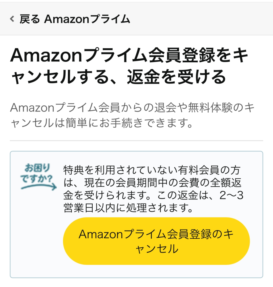 Amazonプライム会員について質問です。 私は間違えて入ったので、抜けたいのですが、全額返金されるのかが心配です。 下の写真のところまで行ったんですけど、これ押したら全額返金されますか？ なってからなんも注文してないし、1日も経ってません。 心配なので教えて欲しいです。