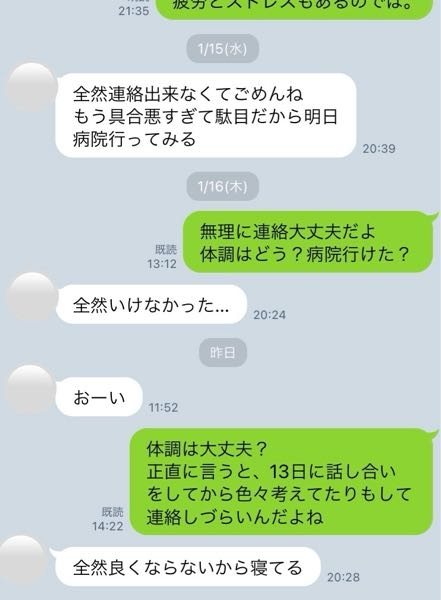 添付します。 彼氏とのLINEのやりとりにて、私が丸二日間彼氏からのLINEに返信せずにいました。 未読無視状態だったのですが、彼氏から昨日午前中に「おーい」と追いLINEがありました。 未読無視だったのには理由があり1週間前に自分達の今後について直接会って話し合った場面があったのですが、彼氏が風邪気味で次第に体調が悪くなっていったこともあり話が中途半端で解散しました。 解散後、色々と考えてしまったのもあり彼氏との日常LINEが出来ずにいたのが理由です。 午前中に彼氏から「おーい」とLINEが来た時に、体調の心配＋色々思い悩んでしまい返信出来ずにいたと伝えたら、「体調が良くならないから寝てる」のみしかLINEが来ませんでした。 冷められてますよね？ この流れで別れ話をしても良いと思いますでしょうか？