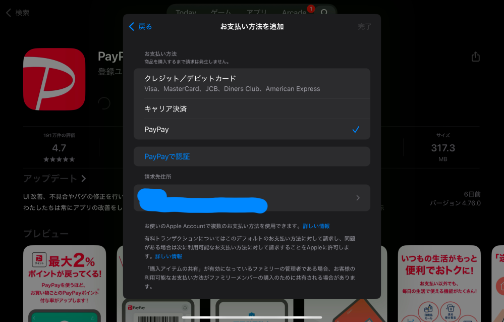 至急お願いします。 Appstoreにてアプリをインストールしようとしたら「確認が必要です」 という画面が出てきて、パスワードを入力しろと言われたので入力したところ、「お支払い方法を追加してください」という画面が表示されました。その下には、「Paypayを認証」の項目があります。 元々、Paypayのアカウントのみを登録していたのですが、何かしらの支払い方法を入力しないと先に進めないため、やむなく既に登録されているPaypayのアカウントを入力した（Paypayを再度認証した）ところ、「お支払い方法は既に追加されています」と出てきてしまい、先に進めませんでした。 一度Paypayの登録を解除しようとしたのですが、「お支払い方法は最低でもひとつ必要です」のような表示が出てきて、解除できませんでした。 未成年なので、キャリア決済やクレジットカードなどの登録をすることが出来ず、アプリのインストールが出来ない状態です。 解決方法があれば教えてください。回答よろしくお願いします。