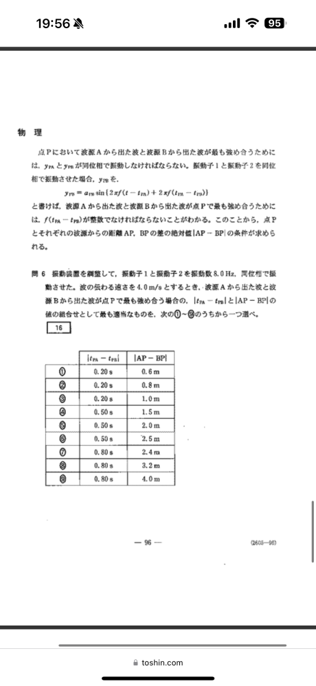 共通テスト 物理 第3問Bについて この問題の時間差が0.50sなのは分かりますが、経路差は2.5mとなってしまいます。どこがおかしいかご教示お願いします。 考え 最も強め合う時、f（tpa−tpb）が整数になることからこの値が順に0、1、2、…となるはずである。 振動数が8.0、時間差が0.50なので、このとき、 f（tpa−tpb）＝8.0×0.50＝4 すなわち、時間差が0.50sというのは整数が4になるときである。 これは整数としては0からカウントすると5番目であり、m＝5の干渉である。 波長が0.50mであるので、強め合いの条件より、 mλ＝5×0.50＝2.5m なので、経路差も2.5m 以上 よろしくお願いします。