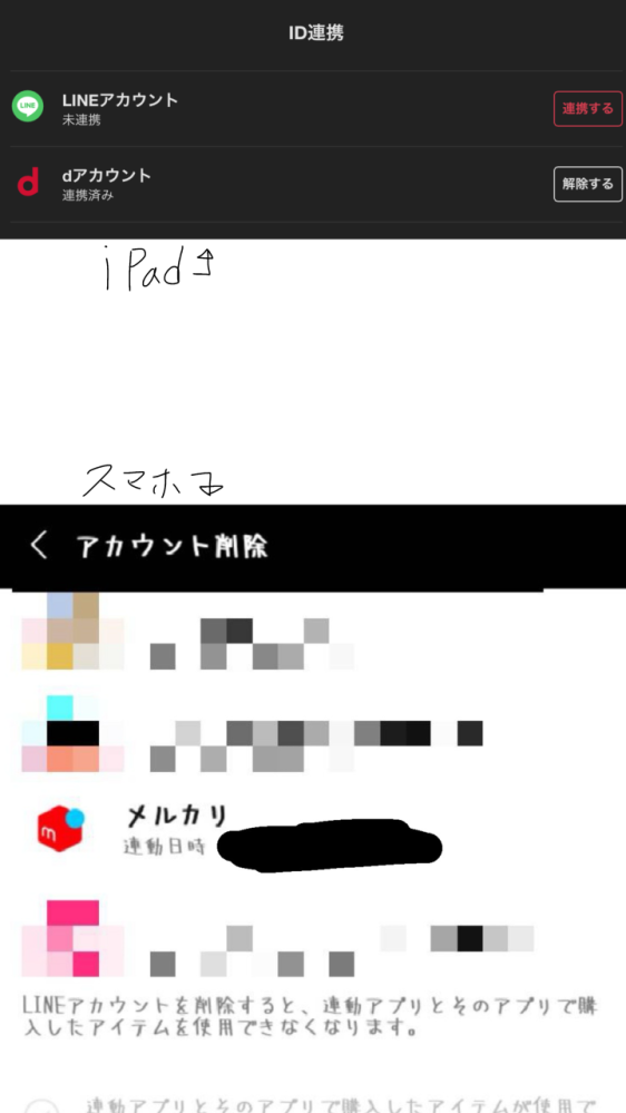 LINEのアカウントを削除した場合、その他アプリの連携していたアカウントも消えてしまうのでしょうか？ またLINEを削除、相手からの削除以外にブロック削除した相手の画面に私のプロフィールを表示されないようにするのはやはりアカウント削除、相手に削除してもらうしかないのでしょうか…？ またLINEアカウントを削除してしまうとメルカリでのアカウントも消えてしまうのでしょうか、、？ メルカリのID連携から（iPad）は上の写真のように表示されていますが、下側のスマホ画面からはこのように表示されています。 メルカリのアカウントはiPad、スマホ両方とも同じアカウントを使用しています。 ご回答いただけますと幸いです。