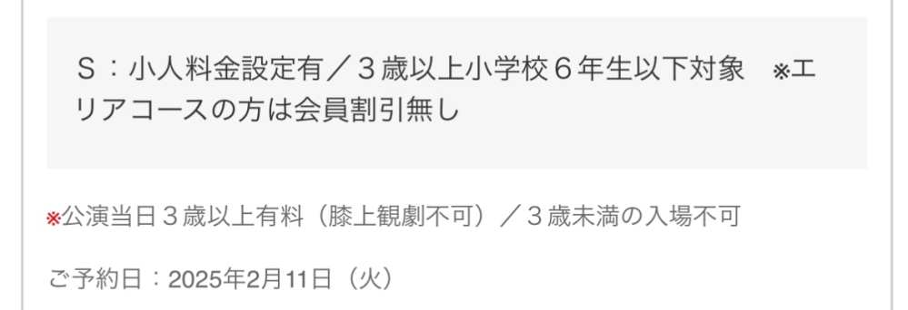 3月に劇団四季のアラジンを予約しました。2階5列23番と24番になります。こちらの席は予約の際、S席と小人S席で選べるようになっており、大人２人で見るつもりだったため、S席で予約致しました。 しかし、予約が終わって確認するとご予約内容詳細に「Ｓ：小人料金設定有／３歳以上小学校６年生以下対象 ※エリアコースの方は会員割引無し」という記載がありました。これは子供料金になってしまっているということでしょうか。わざわざ記載があり、とても不安になった為、質問させていただきましたた。 劇団四季に詳しい方いましたら回答宜しくお願い致します。