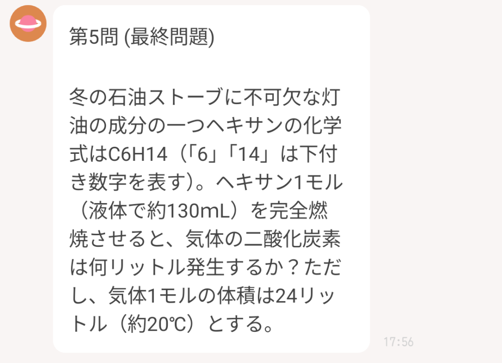 わかる方教えてください 冬の石油ストーブに不可欠な灯油の成分の一つヘキサンの化学式はC6H14(「6」「14」は下付き数字を表す）。 ヘキサン1モル（液体で約130mL）を完全燃焼させると、気体の二酸化炭素は何リットル発生するか？ただし、気体1モルの体積は24L（約20℃）とする。