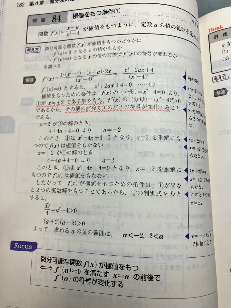 高校 数学 数Ⅲ 極値をもつ条件について 閲覧ありがとうございます。下の問題で、D＞0だけではだめで、X＝±2のときはそもそも関数f（x）が定義できないから、代入してその時のaを求めて答えの範囲から外す必要があるのは理解できたのですが、求めたaをf（x）に再度代入して重解を持つことを示す必要が何故あるのかわかりません。 こんがらがってしまったので数学得意な方お願いします。