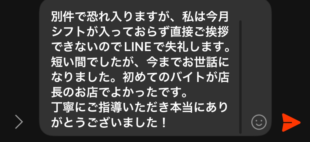 至急！！ バイトの店長が3月から異動なのですが、私はもう2月のシフトに入っておらず直接挨拶できないのでLINEで挨拶したいです。下写真の言葉が変ではないか見て欲しいです。 この話の前はシフトの話してました。 ちなみにまだ入って3ヶ月くらいなんですがここまでのメッセージを送るのは烏滸がましいですか？