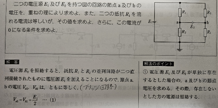 直流回路 重ね合わせの理について 下記①、②について教えて頂きたいです。 図の回路のa及びb点の電圧を求める際、 E1のみの回路で考えると Va1=Vb1=E1/2 E2のみの回路で考えると Va2=E2/2 Vb2=-E2/2 という事でした。 ①電源がE2のみの場合、電流の向きはE2の+側と-側からアース点に向かって流れる方向になるのですか？ (つまりVa2とVb2は反対方向になるので足し合わせると0) ②重ね合わせる時、 a点～アース間の電圧Vaは Va1とVa2の方向が同じなので足し算になる。 Va1+Va2=E1/2+E2/2 b点～アース間の電圧Vbは Vb1とVb2の方向が反対なので引き算になる。 Vb1+Vb2=E1/2-E2/2 という事なのでしょうか。 どなかよろしくお願いします。