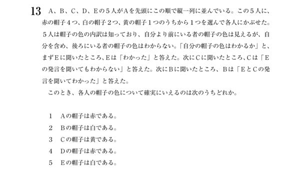 順序関係の問題についてです。 答えは2らしいです。 解き方について、 1. Eが自分の色を分かる状況の特定 2. Cが自分の色を分かる状況の特定 3. Bが自分の色を分かる状況の特定 という流れで解きました。 1.についてはE=赤 2.については(AB)=(赤黄)、(C,D)=(白白) 3.についてはAが赤か黄のときにBは自分が白だと分かる というように解いたのですが、自分で解いておきながらなんなのですが3.のときにBが自分の色を分かるのかがうまく説明できません。 どなたかこのメカニズムをうまく言語化できる方いらっしゃったら教えて頂けたら幸いです。(*ᵕ ᵕ)"