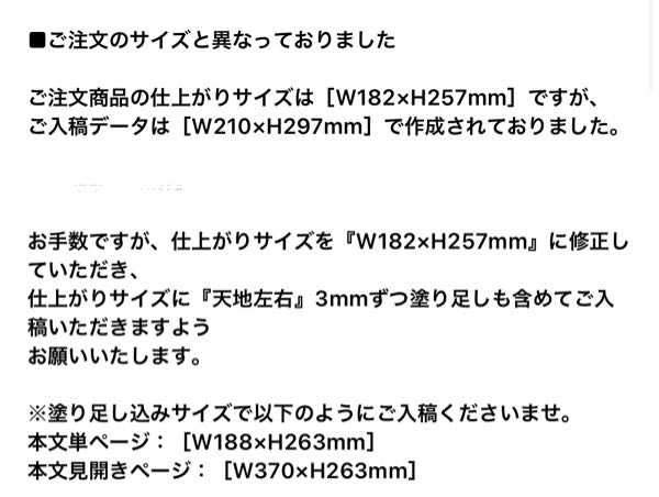 同人誌を制作していらっしゃる方に質問です。 初めての同人誌制作で、グラフィックで入稿したところ、注文サイズが入稿した現行サイズと異なるというメッセージが来ました。 ページ基本設定では キャンバスサイズ 幅 210.00 高さ 297.00 基本表現色 カラー 用紙色 白 ┈┈┈┈┈┈┈┈┈┈┈┈ 漫画原稿設定 製本仕上がりサイズ 幅182.00 高さ 257.00 B5判 基本枠（内枠） 幅149.00 高さ219.00 横・縦オフセット00 となっております。 どこを修正すれば良いのでしょうか…？ 裁ち落とし幅 5.00となっております。