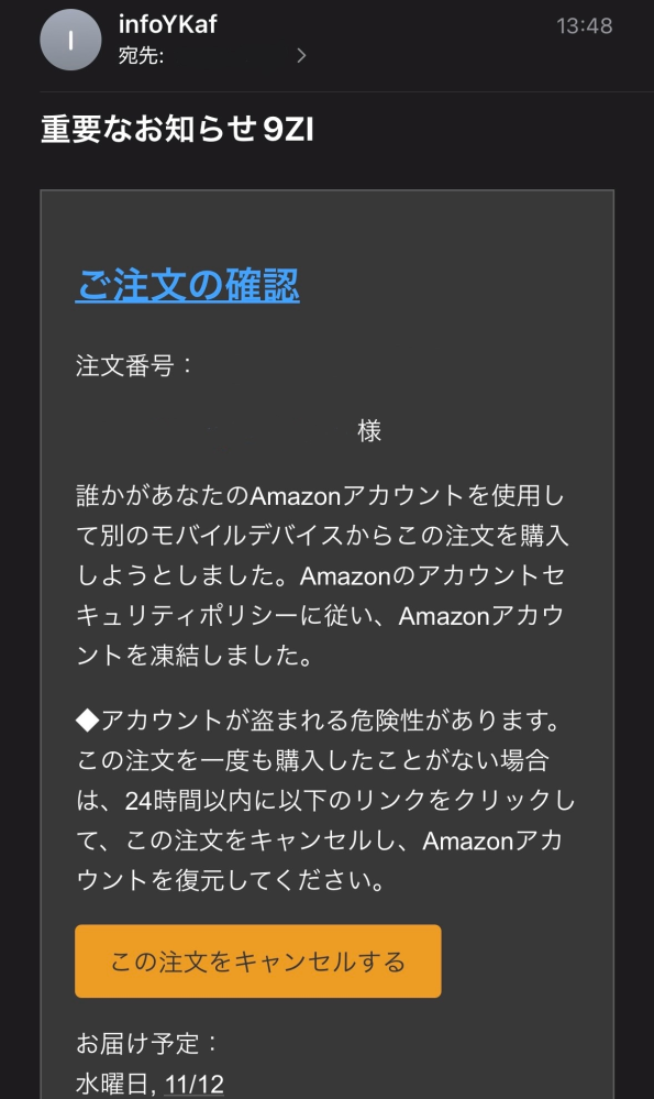 大至急！ 不審なメールについて 私のiCloudのメールアドレスに、Amazonから添付画像(下に続き記載)のメールが届きました。(注文番号も含め、メールアドレス等個人情報は消してあります。) しかし、私はAmazonアカウントを作った記憶がありません。ただ、絶対に作っていないとは言いきれません。(•ᴗ•; ) 幸いなことに(?)私は未成年でクレジットカードを所持しておりませんので、仮に私がAmazonアカウントを持っていたとしても、クレジットカードは登録していないはずです。両親のクレジットカードは保存しないよう徹底しているので、それは確かだと思います。 つまり、このメールから読み取れることは、私のAmazonアカウント(?)が凍結されているけど、私に金銭的被害は及ばないってことですかね？？ 私は一応、黄色の「この注文をキャンセルする」というボタンを押し、AmazonのHPでログインしようとしたのですが、アカウントを作った記憶が無いのですから、パスワードが分からなくて。なのに、「パスワードがわからない場合」というボタンを押しても反応がないので、心配になって質問している次第です。 両親が現在近くにいない状況なので、誰にも相談できず困っています。どなたか丁寧に対応方法を教えていただけると嬉しいです。 これより下の文章は、添付画像の続きです。 添付画像同様、個人情報は消してありますが、メールにはお届け先の名前、郵便番号、住所はばっちり記載されています。 知らない方ですし、住所も全然違います。 お届け予定： 水曜日, 11/12 配送オプション： お急ぎ便 お届け先： ○○○ 様 郵便番号 住所 注文合計： ￥23,310 支払い方法 クレジットカード：￥23,310 Amazon.co.jp でのご注文について、くわしくは注文についてのヘルプページをご確認ください。 Dash Button/Dash Replenishmentサービスによるご注文については、Dash Button/サービス対応デバイスでの対象商品の設定時とご注文時の提供条件（たとえば、商品、価格、税金、入手可能性、送料及び売主）が一部変更されている場合があります。上記「注文内容」を十分にご確認ください。ご注文後、一定時間はご注文を変更またはキャンセルすることができます。また、発送後でも商品を返品することができます。詳しくは、Amazon Dash利用規約、注文履歴、Amazon.co.jpの返品ポリシーをご覧ください。 その他ご不明な点がある場合は、ヘルプページをご確認ください。 またのご利用をお待ちしております。 Amazon.co.jp