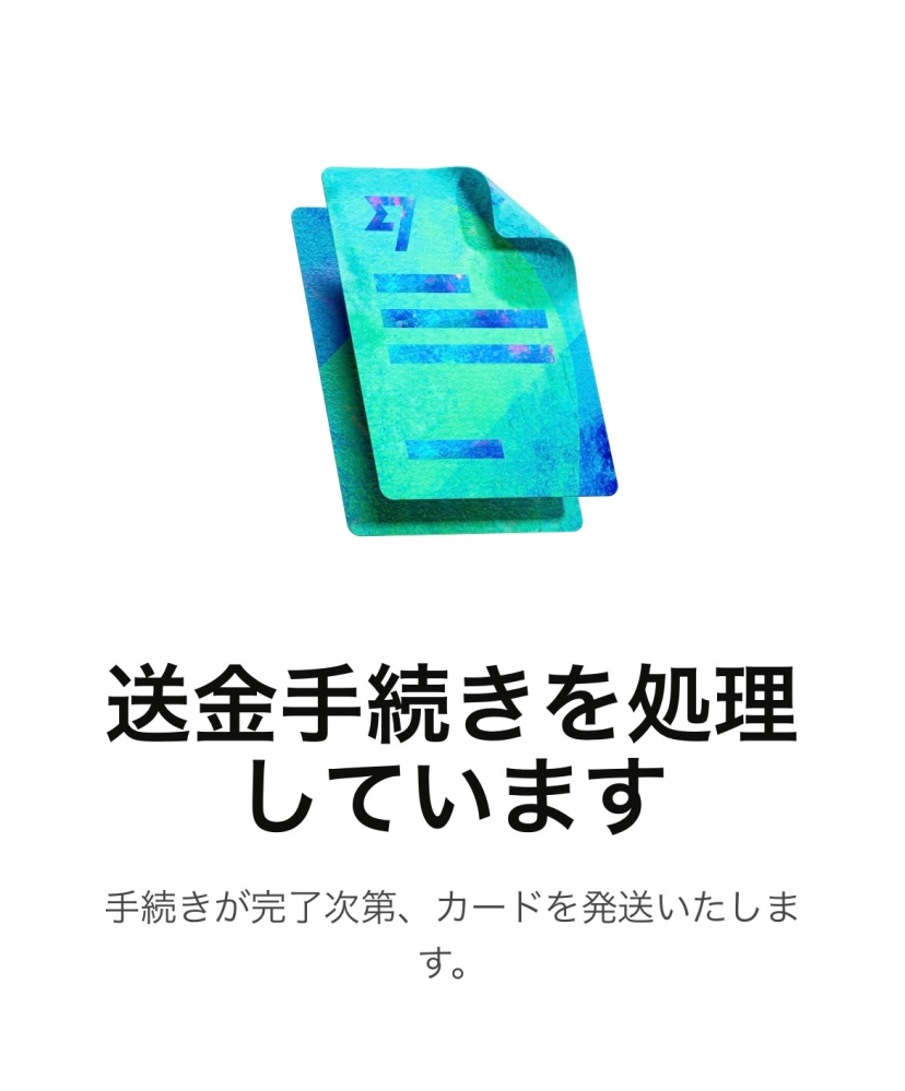 wiseに登録しデビットカードの発行を申請したのですが、 進捗状況が"送金手続きを処理しています"のままなかなか進展しません。 1円でもどこかに送金しないと発行できないのでしょうか？ それとも単にwise側での処理待ちということなのでしょうか？ ちなみに招待画面から会員登録し、デビットカードは無料で発行申請しました。