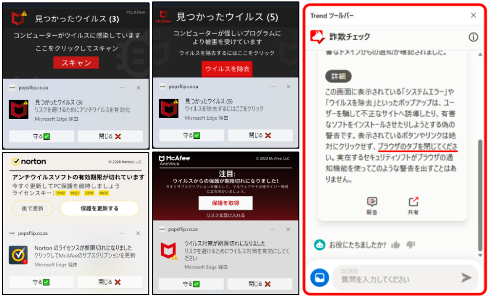 「ブラウザのタブを閉じる」とは何処をどのようにするのですか。 先日 ウィルスが入ってきました。悪さは何もしないのですが右下に10cm角くらいのNortonやマカフィーを名のる10種類くらいの画面が代わるがわる出てきて5秒ずつくらい居座ります。目的は一種の宣伝らしいのですがその下をタップする事ができません。 トレンドマイクロ社のウィルスバータクラウドをインストールして全幅の信頼を寄せていますが そこが頼まないのに添付図右端の図のように「ブラウザのタブを閉じてください」と言ってきました。 Windows 11 で Microsoft Edge を使っていますが 如何せんパソコンは当初から勉強もせず、こうするのかな 違うな こうか ? などとひとりでやってましたので「ブラウザのタブを閉じる」とはどこをどうするのかが わかりません。それはネットの画面を閉じることではないのか。実際には閉じても 開けばまた出てきます。 教えてください。「ブラウザのタブを閉じる」とは何処をどのようにするのですか。 . . . . . . . . . . . . . . . . . . . . . . . . . . . . よろしくお願いいたします。