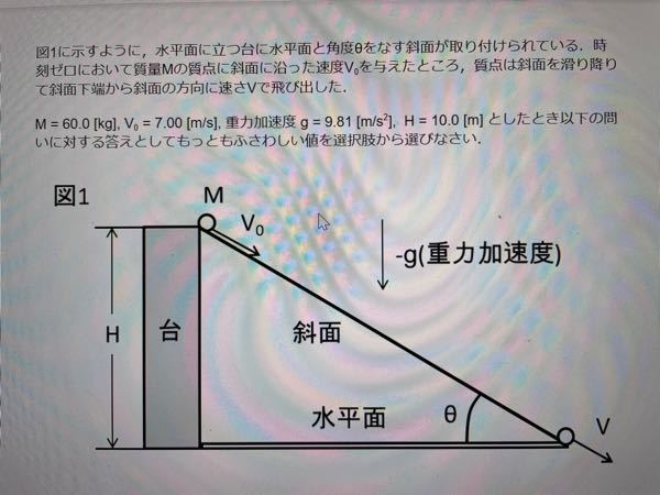 物理学の問題です。 どなたか解説お願いします。 図1に示すように，水平面に立つ台に水平面と角度θをなす斜面が取り付けられている.時刻ゼロ において質量Mの質点に斜面に沿った速度V0を与えたところ，質点は斜面を滑り降りて斜面下端 から斜面の方向に速さVで飛び出した. M = 60.0 [kg], V0 = 7.00 [m/s], 重力加速度 g = 9.81 [m/s2], H = 10.0 [m] としたとき以下の問いに 対する答えを示しなさい。 (1)質点が運動を始めたときの運動エネルギーEK をジュール単位で表したときの値を求めなさい。 (2)質点が斜面上端において持っている位置エネルギーEP をジュール単位で表したときの値を求めなさい。 (3)斜面に摩擦がないとしたとき質点が滑り台の一番下に到着するまでに重力が質点にする仕事 の大きさW をジュール単位で表わすといくらになるかを求めなさい。 (4)同じく斜面に摩擦がないとした場合，下端における速さV を[m/s] で表したときの値を求めなさい。 (5)摩擦により質点の最初に持っていたエネルギーの内，EPに換算してその85%が失われるとす る.このときに質点の滑り台の一番下における速さVを[m/s] で表すといくらになるかを求めなさい。