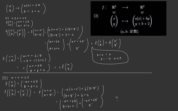 大学一年生後期の線形数学2の線形写像の判定についての問題です。画像の右上が問題で、この写像が線形写像になるか判定せよとのことです。答え方は『a,bの値が〇〇の時、線形、もしくは非線形』というように答えるそ うです。一応iPadでx>=0とx<0の時で場合分けして、線形写像になるためのa,bの条件を求めようとしたのですが、bの値だけしか求められませんでした。(それすらもあっているか分かりませんが…) どなたかご教授願います。